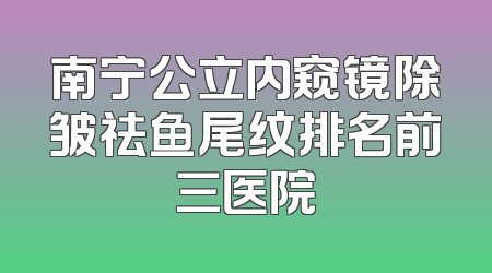 南宁公立内窥镜除皱祛鱼尾纹排名前三医院