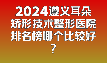 2024遵义耳朵矫形技术整形医院排名榜哪个比较好？