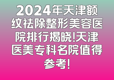 2024年天津额纹祛除整形美容医院排行揭晓！天津医美专科名院值得参考！