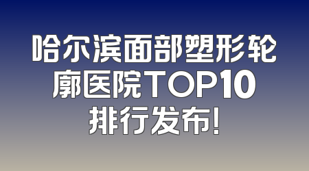 哈尔滨面部塑形轮廓医院TOP10排行发布！