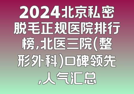 2024北京私密脱毛正规医院排行榜，北医三院（整形外科）口碑领先，人气汇总