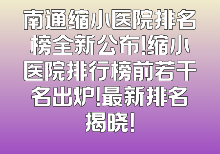 南通缩小医院排名榜全新公布！缩小医院排行榜前若干名出炉！最新排名揭晓！