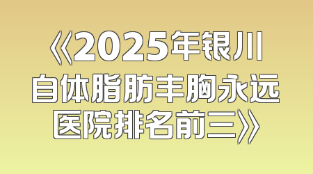《2025年银川自体脂肪丰胸永远医院排名前三》