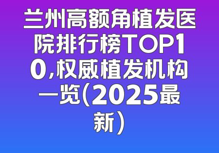 兰州高额角植发医院排行榜TOP10，权威植发机构一览（2025最新）