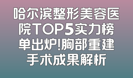 哈尔滨整形美容医院TOP5实力榜单出炉！胸部重建手术成果解析
