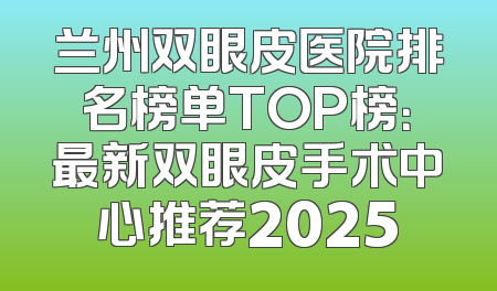 兰州双眼皮医院排名榜单TOP榜：最新双眼皮手术中心推荐2025