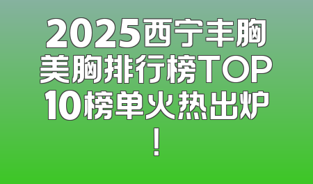 2025西宁丰胸美胸排行榜TOP10榜单火热出炉！