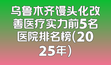 乌鲁木齐馒头化改善医疗实力前5名医院排名榜（2025年）
