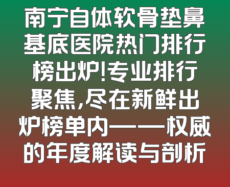 南宁自体软骨垫鼻基底医院热门排行榜出炉！专业排行聚焦，尽在新鲜出炉榜单内——权威的年度解读与剖析