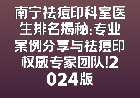 南宁祛痘印科室医生排名揭秘：专业案例分享与祛痘印权威专家团队！2024版