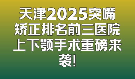 天津2025突嘴矫正排名前三医院上下颚手术重磅来袭！