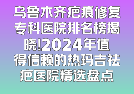 乌鲁木齐疤痕修复专科医院排名榜揭晓！2024年值得信赖的热玛吉祛疤医院精选盘点