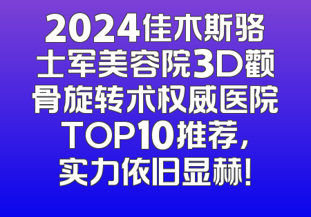 2024佳木斯骆士军美容院3D颧骨旋转术权威医院TOP10推荐，实力依旧显赫！