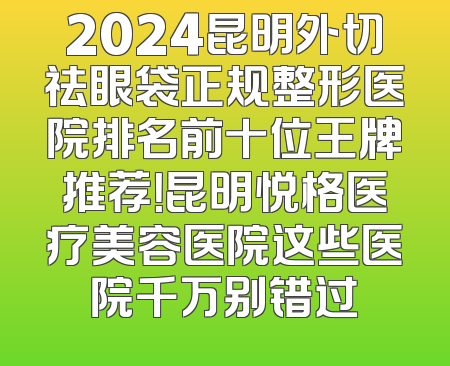 2024昆明外切祛眼袋正规整形医院排名前十位王牌推荐！昆明悦格医疗美容医院这些医院千万别错过
