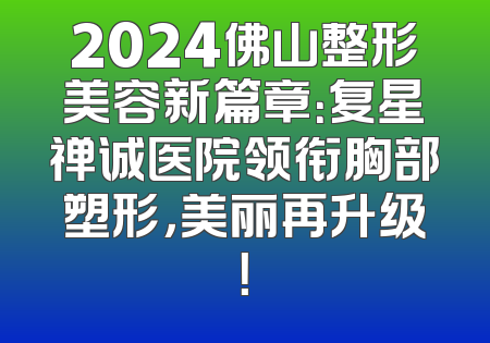 2024佛山整形美容新篇章：复星禅诚医院领衔胸部塑形，美丽再升级！