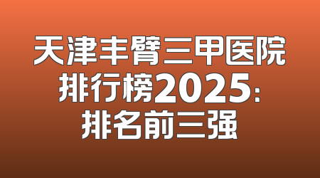 天津丰臂三甲医院排行榜2025：排名前三强
