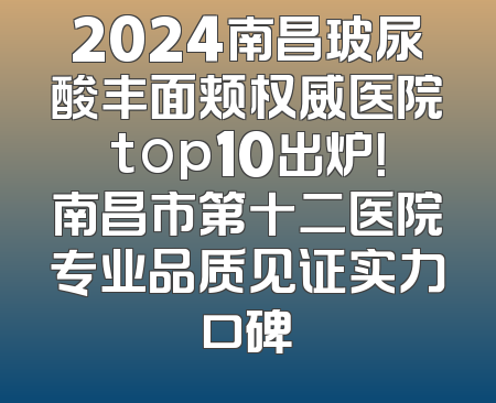 2024南昌玻尿酸丰面颊权威医院top10出炉！南昌市第十二医院专业品质见证实力口碑