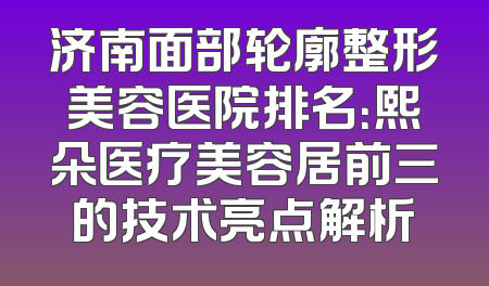 济南面部轮廓整形美容医院排名：熙朵医疗美容居前三的技术亮点解析