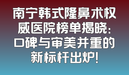 南宁韩式隆鼻术权威医院榜单揭晓：口碑与审美并重的新标杆出炉！