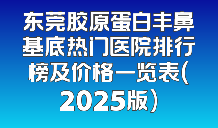 东莞胶原蛋白丰鼻基底热门医院排行榜及价格一览表（2025版）