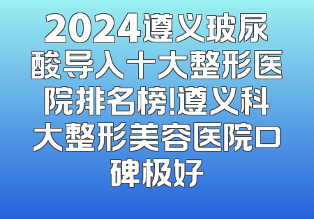 2024遵义玻尿酸导入十大整形医院排名榜！遵义科大整形美容医院口碑极好