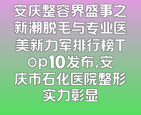 安庆整容界盛事之新潮脱毛与专业医美新力军排行榜Top10发布，安庆市石化医院整形实力彰显