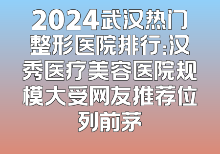 2024武汉热门整形医院排行：汉秀医疗美容医院规模大受网友推荐位列前茅