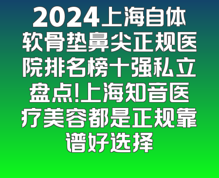 2024上海自体软骨垫鼻尖正规医院排名榜十强私立盘点！上海知音医疗美容都是正规靠谱好选择