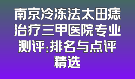 南京冷冻法太田痣治疗三甲医院专业测评：排名与点评精选