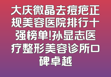 大庆微晶去痘疤正规美容医院排行十强榜单！孙显志医疗整形美容诊所口碑卓越