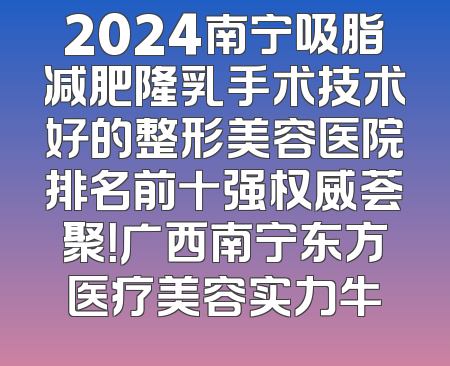 2024南宁吸脂减肥隆乳手术技术好的整形美容医院排名前十强权威荟聚！广西南宁东方医疗美容实力牛