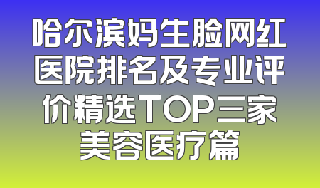 哈尔滨妈生脸网红医院排名及专业评价精选TOP三家美容医疗篇