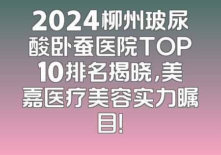 2024柳州玻尿酸卧蚕医院TOP10排名揭晓，美嘉医疗美容实力瞩目！