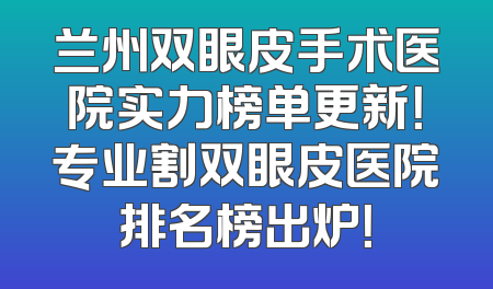 兰州双眼皮手术医院实力榜单更新！专业割双眼皮医院排名榜出炉！
