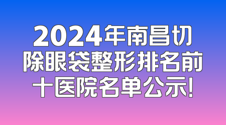 2024年南昌切除眼袋整形排名前十医院名单公示！