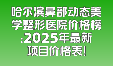 哈尔滨鼻部动态美学整形医院价格榜：2025年最新项目价格表！