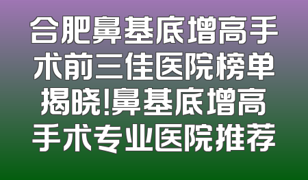 合肥鼻基底增高手术前三佳医院榜单揭晓！鼻基底增高手术专业医院推荐