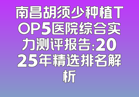 南昌胡须少种植TOP5医院综合实力测评报告：2025年精选排名解析