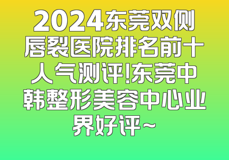 2024东莞双侧唇裂医院排名前十人气测评！东莞中韩整形美容中心业界好评~