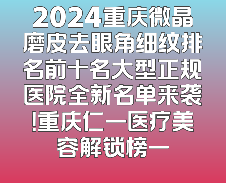 2024重庆微晶磨皮去眼角细纹排名前十名大型正规医院全新名单来袭！重庆仁一医疗美容解锁榜一