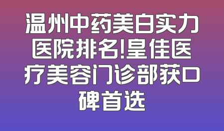 温州中药美白实力医院排名！皇佳医疗美容门诊部获口碑首选