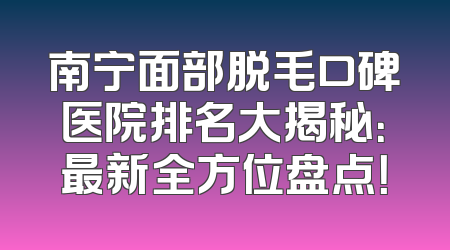 南宁面部脱毛口碑医院排名大揭秘：最新全方位盘点！