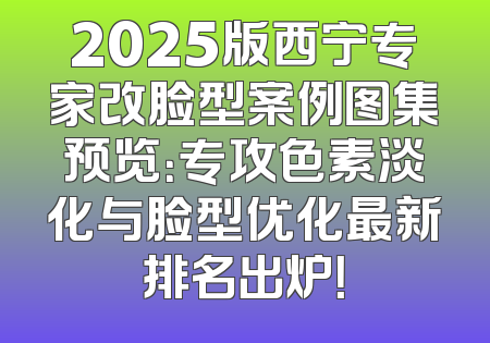 2025版西宁专家改脸型案例图集预览：专攻色素淡化与脸型优化最新排名出炉！