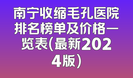 南宁收缩毛孔医院排名榜单及价格一览表（最新2024版）