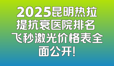 2025昆明热拉提抗衰医院排名 飞秒激光价格表全面公开！
