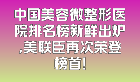 中国美容微整形医院排名榜新鲜出炉，美联臣再次荣登榜首！