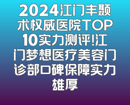 2024江门丰颞术权威医院TOP10实力测评！江门梦想医疗美容门诊部口碑保障实力雄厚