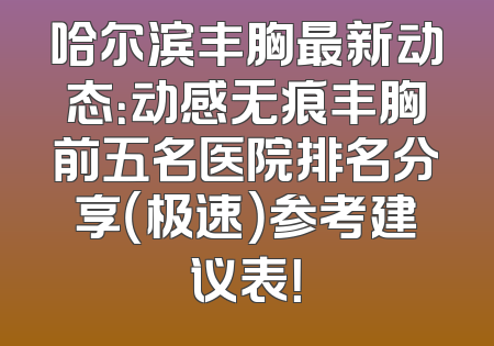 哈尔滨丰胸最新动态：动感无痕丰胸前五名医院排名分享（极速）参考建议表！