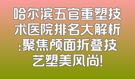 哈尔滨五官重塑技术医院排名大解析：聚焦颅面折叠技艺塑美风尚！