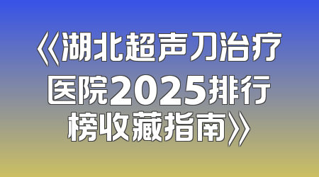 《湖北超声刀治疗医院2025排行榜收藏指南》